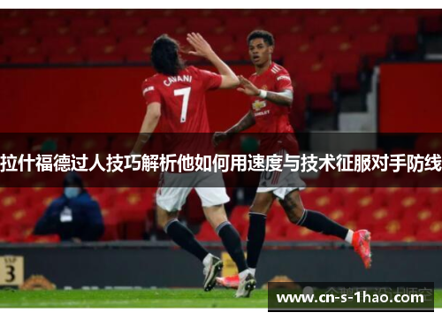 拉什福德过人技巧解析他如何用速度与技术征服对手防线
