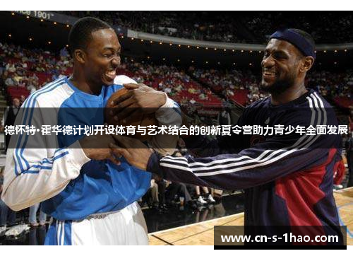 德怀特·霍华德计划开设体育与艺术结合的创新夏令营助力青少年全面发展