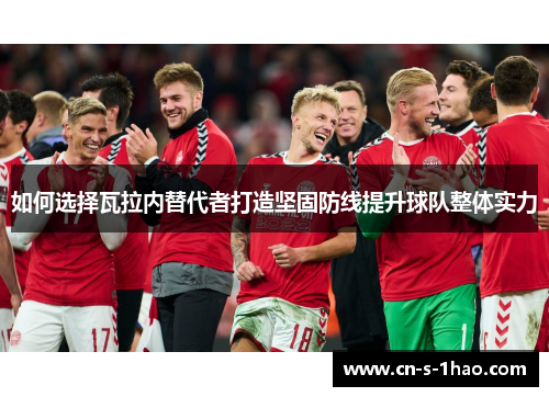 如何选择瓦拉内替代者打造坚固防线提升球队整体实力