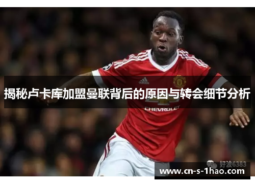 揭秘卢卡库加盟曼联背后的原因与转会细节分析 揭秘卢卡库加盟曼联背后的原因与转会细节分析