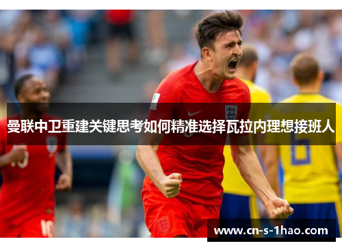 曼联中卫重建关键思考如何精准选择瓦拉内理想接班人