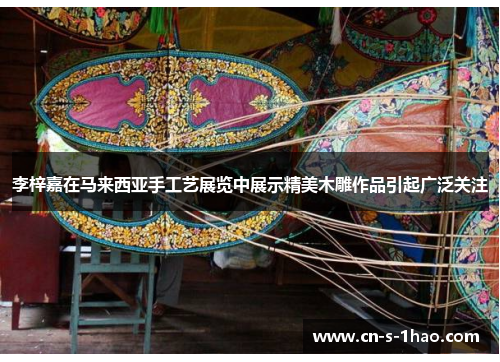 李梓嘉在马来西亚手工艺展览中展示精美木雕作品引起广泛关注 李梓嘉在马来西亚手工艺展览中展示精美木雕作品引起广泛关注