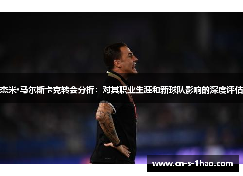 杰米·马尔斯卡克转会分析:对其职业生涯和新球队影响的深度评估 杰米·马尔斯卡克转会分析:对其职业生涯和新球队影响的深度评估