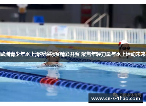 欧洲青少年水上滑板锦标赛精彩开赛 聚焦年轻力量与水上运动未来 欧洲青少年水上滑板锦标赛精彩开赛 聚焦年轻力量与水上运动未来