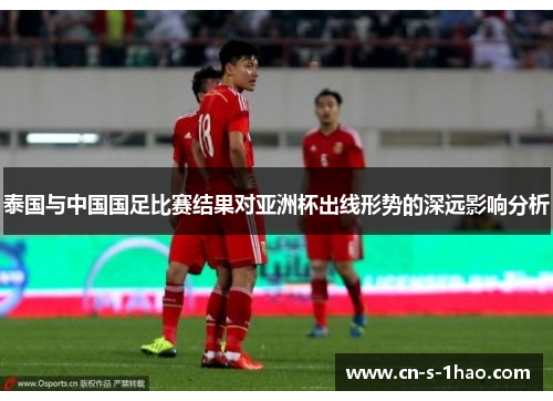 泰国与中国国足比赛结果对亚洲杯出线形势的深远影响分析 泰国与中国国足比赛结果对亚洲杯出线形势的深远影响分析