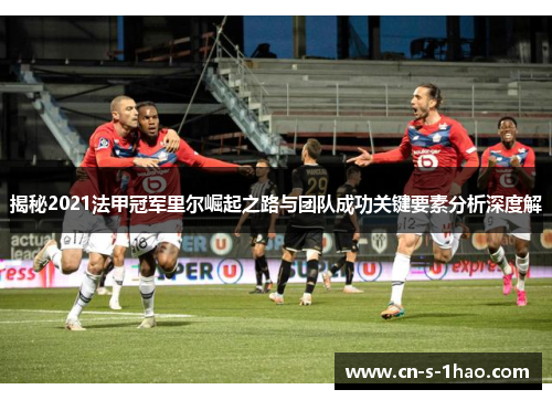 揭秘2021法甲冠军里尔崛起之路与团队成功关键要素分析深度解 揭秘2021法甲冠军里尔崛起之路与团队成功关键要素分析深度解
