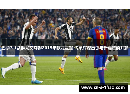巴萨3-1战胜尤文夺得2015年欧冠冠军 传承辉煌历史与新篇章的开篇 巴萨3-1战胜尤文夺得2015年欧冠冠军 传承辉煌历史与新篇章的开篇