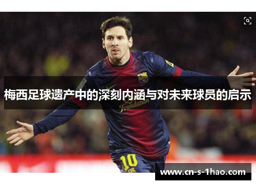 梅西足球遗产中的深刻内涵与对未来球员的启示