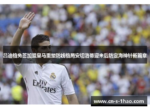 吕迪格免签加盟皇马重塑防线格局安切洛蒂迎来后防定海神针新篇章 吕迪格免签加盟皇马重塑防线格局安切洛蒂迎来后防定海神针新篇章