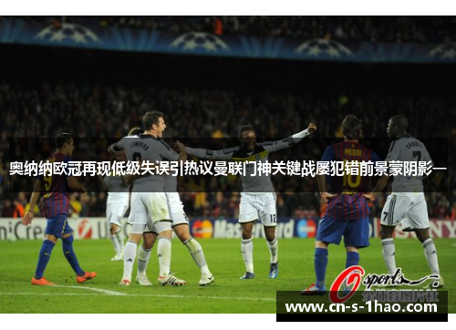 奥纳纳欧冠再现低级失误引热议曼联门神关键战屡犯错前景蒙阴影一 奥纳纳欧冠再现低级失误引热议曼联门神关键战屡犯错前景蒙阴影一