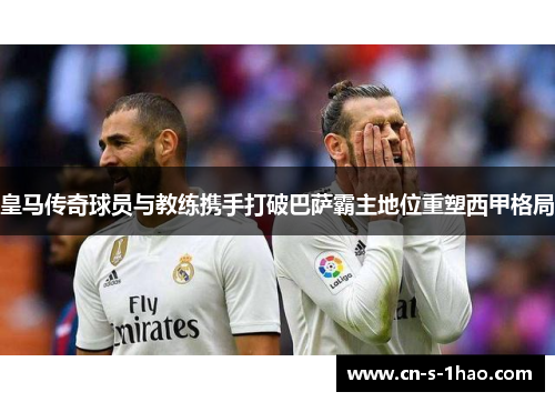 皇马传奇球员与教练携手打破巴萨霸主地位重塑西甲格局 皇马传奇球员与教练携手打破巴萨霸主地位重塑西甲格局